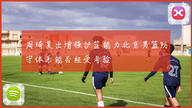 周琦复出增强护筐能力北京男篮防守体系能否经受考验